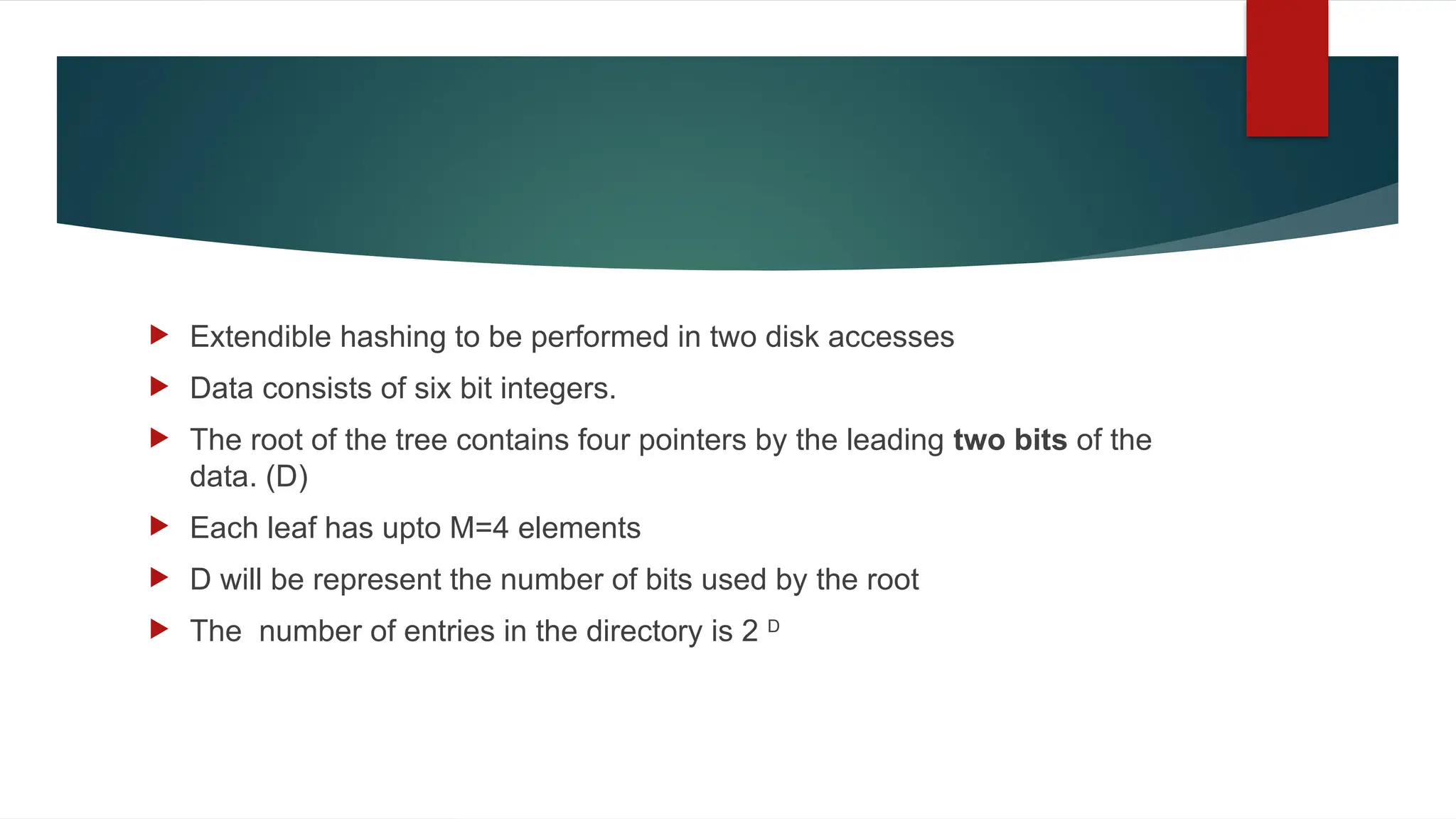  Extendible hashing to be performed in two disk accesses
 Data consists of six bit integers.
 The root of the tree contains four pointers by the leading two bits of the
data. (D)
 Each leaf has upto M=4 elements
 D will be represent the number of bits used by the root
 The number of entries in the directory is 2 D
 