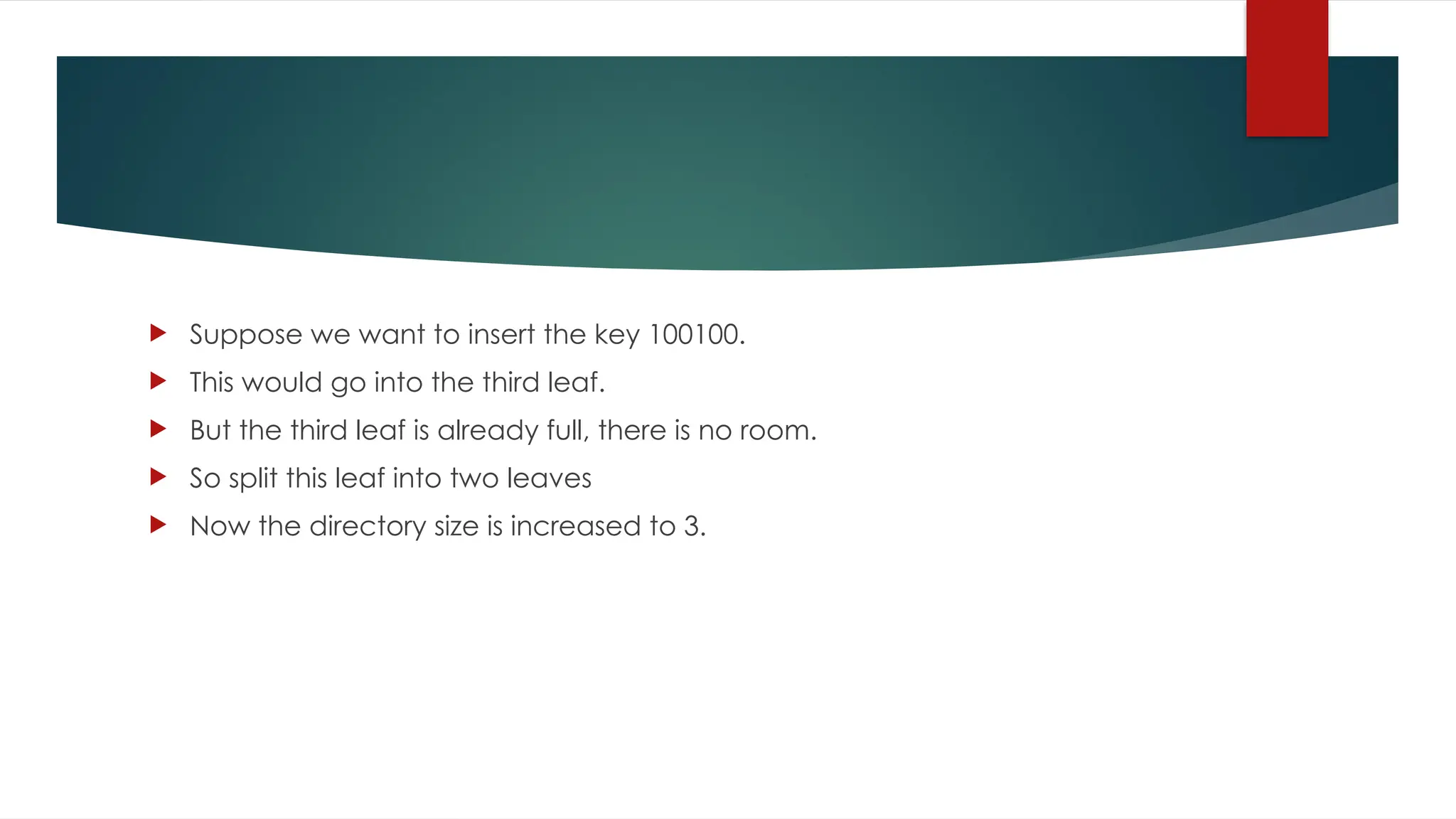  Suppose we want to insert the key 100100.
 This would go into the third leaf.
 But the third leaf is already full, there is no room.
 So split this leaf into two leaves
 Now the directory size is increased to 3.
 