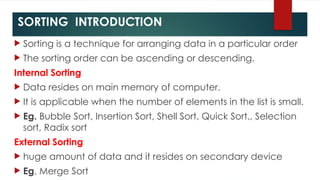 SORTING INTRODUCTION
 Sorting is a technique for arranging data in a particular order
 The sorting order can be ascending or descending.
Internal Sorting
 Data resides on main memory of computer.
 It is applicable when the number of elements in the list is small.
 Eg. Bubble Sort, Insertion Sort, Shell Sort, Quick Sort., Selection
sort, Radix sort
External Sorting
 huge amount of data and it resides on secondary device
 Eg. Merge Sort
 