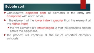 Bubble sort
 Consecutive adjacent pairs of elements in the array are
compared with each other.
 If the element at the lower index is greater than the element at
the higher index
 the two elements are interchanged so that the element is placed
before the bigger one.
 This process will continue till the list of unsorted elements
exhausts
 