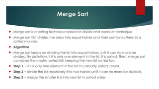 Merge Sort
 Merge sort is a sorting technique based on divide and conquer technique.
 Merge sort first divides the array into equal halves and then combines them in a
sorted manner.
 Algorithm
 Merge sort keeps on dividing the list into equal halves until it can no more be
divided. By definition, if it is only one element in the list, it is sorted. Then, merge sort
combines the smaller sorted lists keeping the new list sorted too.
 Step 1 − if it is only one element in the list it is already sorted, return.
 Step 2 − divide the list recursively into two halves until it can no more be divided.
 Step 3 − merge the smaller lists into new list in sorted order.
 