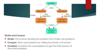 Divide and Conquer
 Divide: This involves dividing the problem into smaller sub-problems.
 Conquer: Solve sub-problems by calling recursively until solved.
 Combine: Combine the sub-problems to get the final solution of
the whole problem.
 