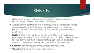 Quick Sort
 Quick sort is a highly efficient sorting algorithm and is based on
partitioning of array of data into smaller arrays.
 A large array is partitioned into two arrays one of which holds values
smaller than the specified value, say pivot, based on which the
partition is made and another array holds values greater than the
pivot value.
 Divide: In Divide, first pick a pivot element. After that, partition or
rearrange the array into two sub-arrays such that each element in the
left sub-array is less than or equal to the pivot element and each
element in the right sub-array is larger than the pivot element.
 Conquer: Recursively, sort two subarrays with Quicksort.
 Combine: Combine the already sorted array.
 
