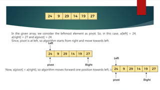 In the given array, we consider the leftmost element as pivot. So, in this case, a[left] = 24,
a[right] = 27 and a[pivot] = 24.
Since, pivot is at left, so algorithm starts from right and move towards left.
Now, a[pivot] < a[right], so algorithm moves forward one position towards left, i.e. -
 