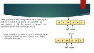Since, pivot is at left, so algorithm starts from right,
and move to left. Now, a[left] = 24, a[right] = 29,
and a[pivot] = 24. As a[pivot] < a[right], so
algorithm moves one position to left, as -
Now, a[pivot] = 24, a[left] = 24, and a[right] = 14. As
a[pivot] > a[right], so, swap a[pivot] and a[right],
now pivot is at right,
 