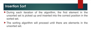 Insertion Sort
 During each iteration of the algorithm, the first element in the
unsorted set is picked up and inserted into the correct position in the
sorted set.
 The sorting algorithm will proceed until there are elements in the
unsorted set.
 