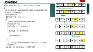 Routine
void selection_sort (int A[ ], int n) //n=8
{
// temporary variable to store the position of
minimum element
int minimum;
for(int i = 0; i < n-1 ; i++)
{
//finds the minimum element
minimum = i ;
for(int j = i+1; j < n ; j++ )
{
if(A[ j ] < A[ minimum ])
{
minimum = j ;
}
}
// putting minimum element on its proper
position.
swap ( A[ minimum ], A[ i ]) ; } }
 