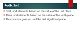 Radix Sort
 First, sort elements based on the value of the unit place.
 Then, sort elements based on the value of the tenth place.
 This process goes on until the last significant place
 
