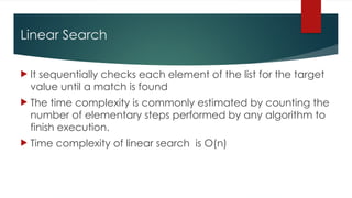 Linear Search
 It sequentially checks each element of the list for the target
value until a match is found
 The time complexity is commonly estimated by counting the
number of elementary steps performed by any algorithm to
finish execution.
 Time complexity of linear search is O(n)
 
