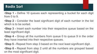 Radix Sort
•Step 1 - Define 10 queues each representing a bucket for each digit
from 0 to 9.
•Step 2 - Consider the least significant digit of each number in the list
which is to be sorted.
•Step 3 - Insert each number into their respective queue based on the
least significant digit.
•Step 4 - Group all the numbers from queue 0 to queue 9 in the order
they have inserted into their respective queues.
•Step 5 - Repeat from step 3 based on the next least significant digit.
•Step 6 - Repeat from step 2 until all the numbers are grouped based
on the most significant digit.
 