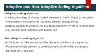 Adaptive and Non-Adaptive Sorting Algorithm
•Adaptive sorting algorithm
–It takes advantage of already 'sorted' elements in the list that is to be sorted.
–while sorting if the source list has some element already sorted
•Adaptive algorithms will take this into account and will try not to re-order them.
–Eg: Insertion Sort, selection sort, bubble sort
•Non-Adaptive sorting algorithm
–which does not take into account the elements which are already sorted.
–Force every single element to be re-ordered to confirm their sortedness
–Eg: Shell sort, radix sort
 