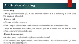 Application of sorting
•Searching
–Binary search enables you to test whether an item is in a dictionary in time, once
the keys are all sorted.
•Closest pair
–Given a set of n numbers
–Find the pair of numbers that have the smallest difference between them
–After the numbers are sorted, the closest pair of numbers will lie next to each
other somewhere in sorted order.
•Element uniqueness
–Are there any duplicates in a given a set of n items?
–The most efficient algorithm is to sort them and then do a linear scan though them
checking all adjacent pairs.
 