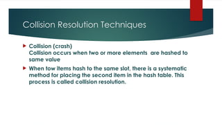 Collision Resolution Techniques
 Collision (crash)
Collision occurs when two or more elements are hashed to
same value
 When tow items hash to the same slot, there is a systematic
method for placing the second item in the hash table. This
process is called collision resolution.
 