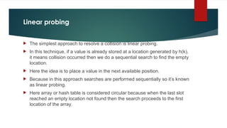 Linear probing
 The simplest approach to resolve a collision is linear probing.
 In this technique, if a value is already stored at a location generated by h(k),
it means collision occurred then we do a sequential search to find the empty
location.
 Here the idea is to place a value in the next available position.
 Because in this approach searches are performed sequentially so it’s known
as linear probing.
 Here array or hash table is considered circular because when the last slot
reached an empty location not found then the search proceeds to the first
location of the array.
 