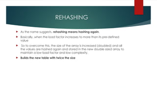 REHASHING
 As the name suggests, rehashing means hashing again.
 Basically, when the load factor increases to more than its pre-defined
value
 So to overcome this, the size of the array is increased (doubled) and all
the values are hashed again and stored in the new double sized array to
maintain a low load factor and low complexity.
 Builds the new table with twice the size
 