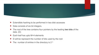  Extendible hashing to be performed in two disk accesses
 Data consists of six bit integers.
 The root of the tree contains four pointers by the leading two bits of the
data. (D)
 Each leaf has upto M=4 elements
 D will be represent the number of bits used by the root
 The number of entries in the directory is 2 D
 