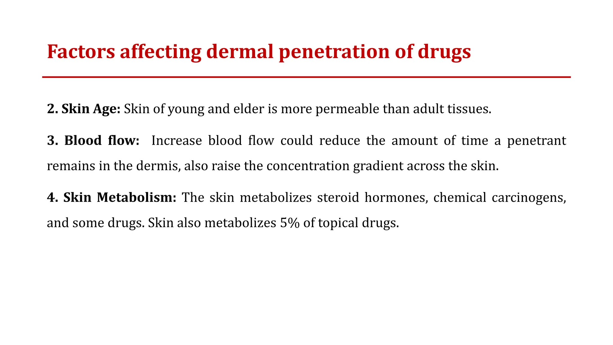 Factors affecting dermal penetration of drugs
2. Skin Age: Skin of young and elder is more permeable than adult tissues.
3. Blood flow: Increase blood flow could reduce the amount of time a penetrant
remains in the dermis, also raise the concentration gradient across the skin.
4. Skin Metabolism: The skin metabolizes steroid hormones, chemical carcinogens,
and some drugs. Skin also metabolizes 5% of topical drugs.
 