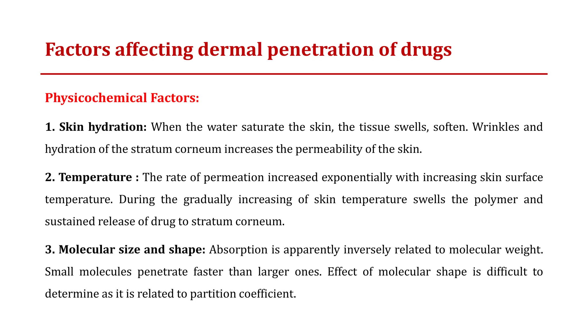 Factors affecting dermal penetration of drugs
Physicochemical Factors:
1. Skin hydration: When the water saturate the skin, the tissue swells, soften. Wrinkles and
hydration of the stratum corneum increases the permeability of the skin.
2. Temperature : The rate of permeation increased exponentially with increasing skin surface
temperature. During the gradually increasing of skin temperature swells the polymer and
sustained release of drug to stratum corneum.
3. Molecular size and shape: Absorption is apparently inversely related to molecular weight.
Small molecules penetrate faster than larger ones. Effect of molecular shape is difficult to
determine as it is related to partition coefficient.
 
