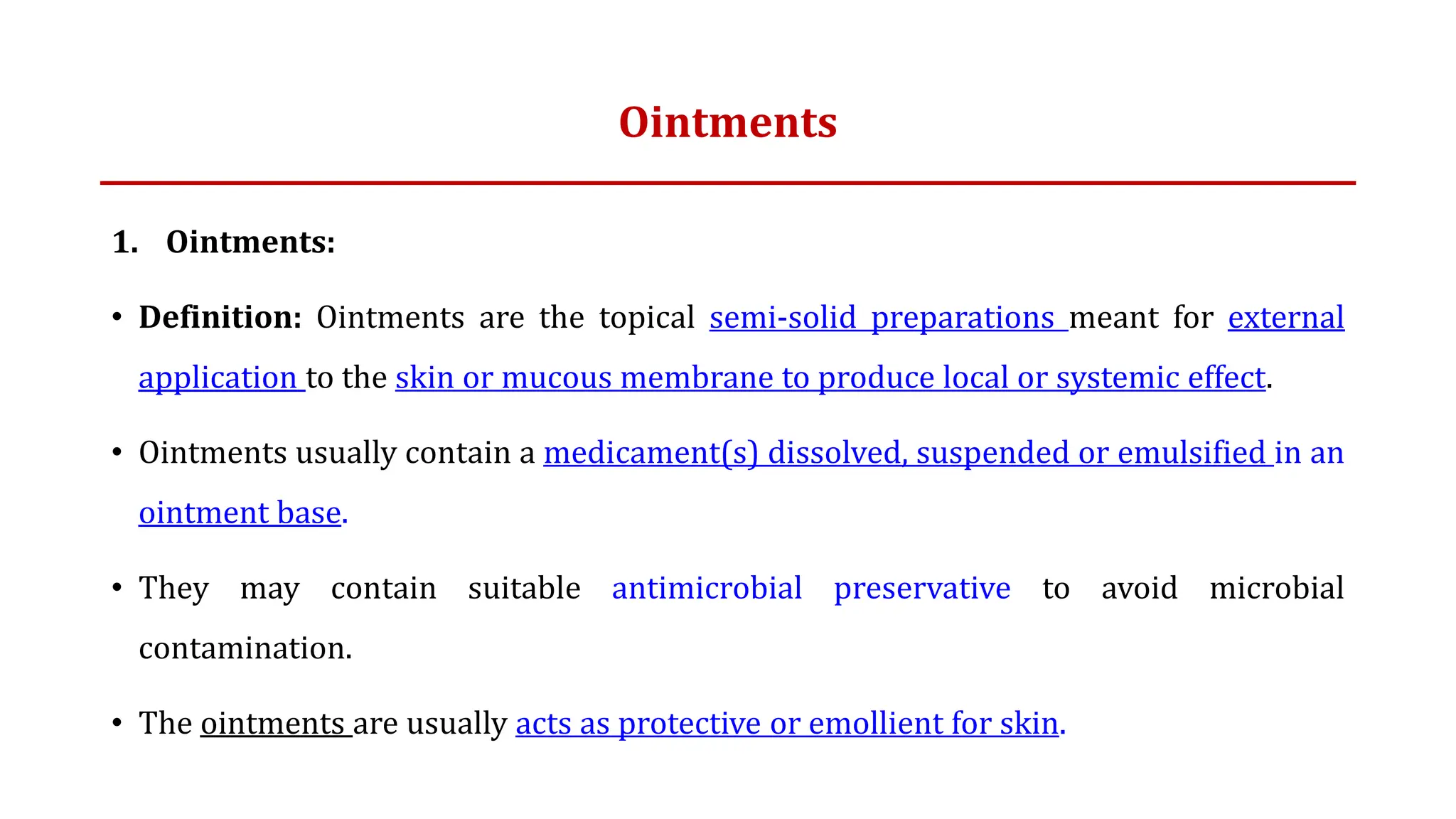 Ointments
1. Ointments:
• Definition: Ointments are the topical semi-solid preparations meant for external
application to the skin or mucous membrane to produce local or systemic effect.
• Ointments usually contain a medicament(s) dissolved, suspended or emulsified in an
ointment base.
• They may contain suitable antimicrobial preservative to avoid microbial
contamination.
• The ointments are usually acts as protective or emollient for skin.
 