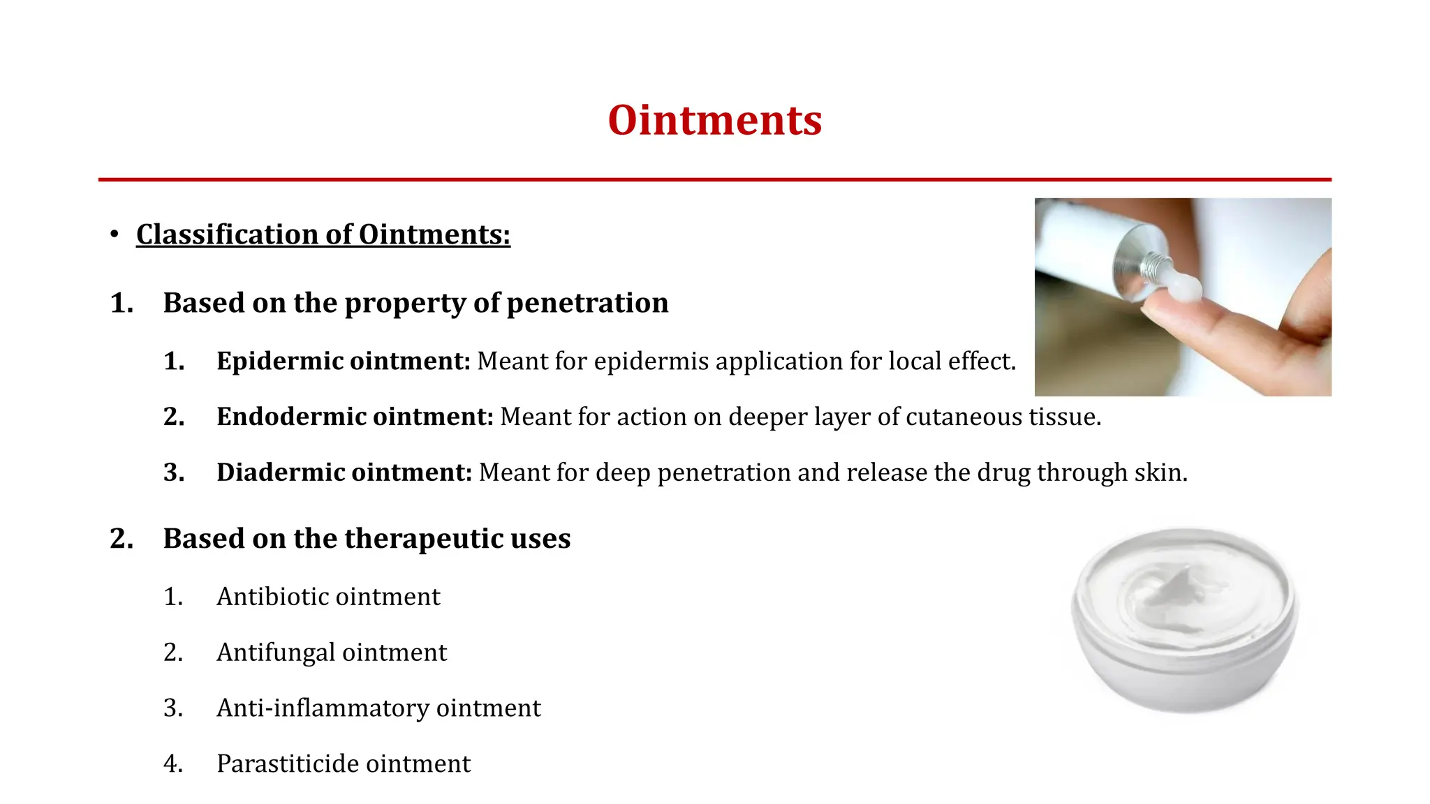 Ointments
• Classification of Ointments:
1. Based on the property of penetration
1. Epidermic ointment: Meant for epidermis application for local effect.
2. Endodermic ointment: Meant for action on deeper layer of cutaneous tissue.
3. Diadermic ointment: Meant for deep penetration and release the drug through skin.
2. Based on the therapeutic uses
1. Antibiotic ointment
2. Antifungal ointment
3. Anti-inflammatory ointment
4. Parastiticide ointment
 