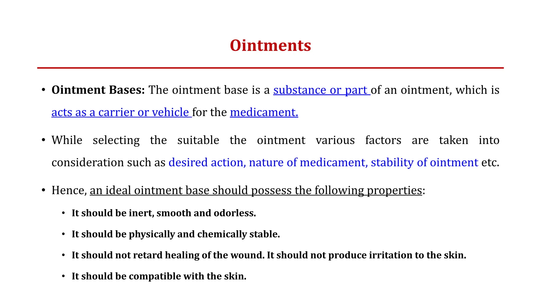 Ointments
• Ointment Bases: The ointment base is a substance or part of an ointment, which is
acts as a carrier or vehicle for the medicament.
• While selecting the suitable the ointment various factors are taken into
consideration such as desired action, nature of medicament, stability of ointment etc.
• Hence, an ideal ointment base should possess the following properties:
• It should be inert, smooth and odorless.
• It should be physically and chemically stable.
• It should not retard healing of the wound. It should not produce irritation to the skin.
• It should be compatible with the skin.
 