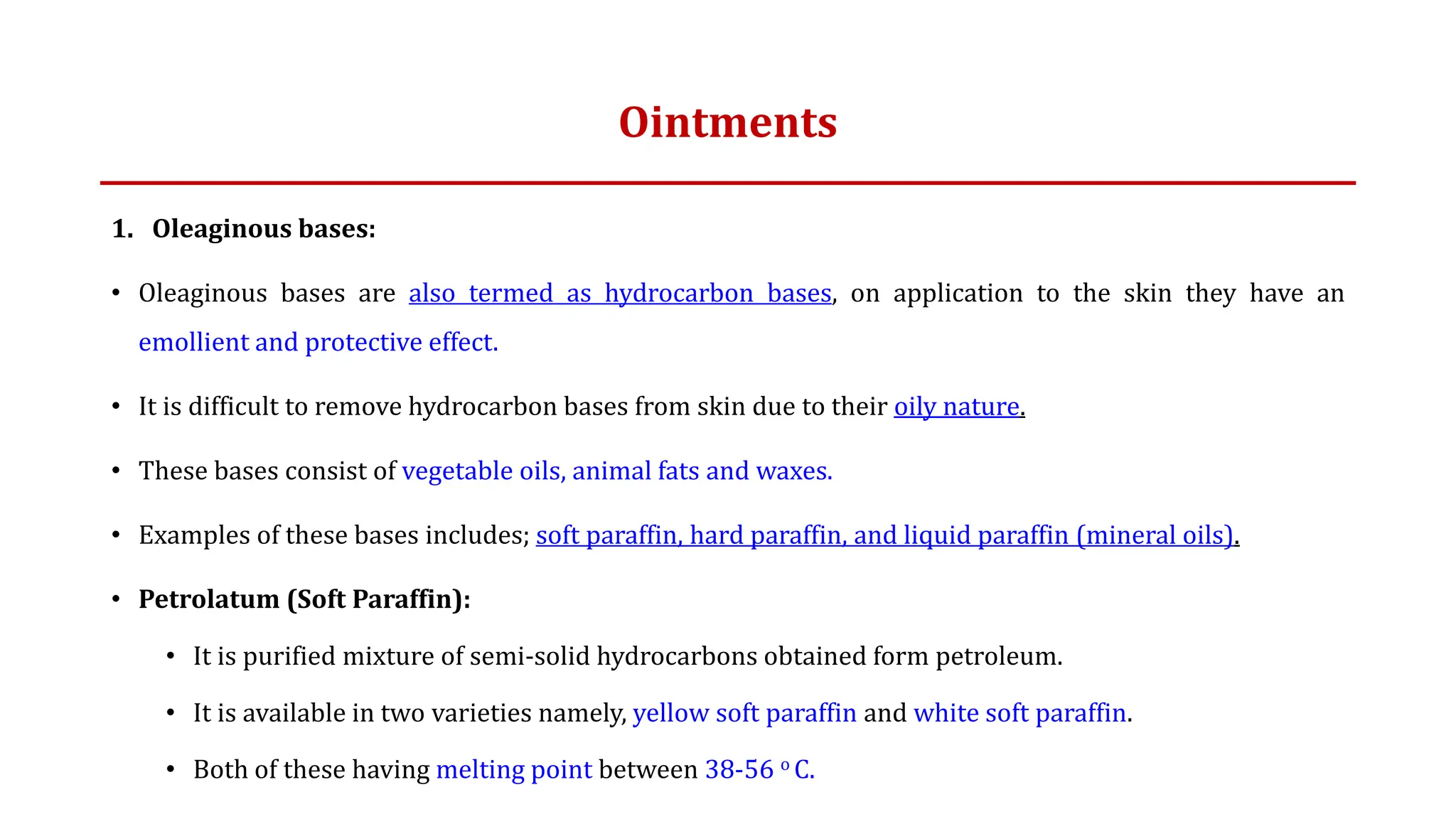 Ointments
1. Oleaginous bases:
• Oleaginous bases are also termed as hydrocarbon bases, on application to the skin they have an
emollient and protective effect.
• It is difficult to remove hydrocarbon bases from skin due to their oily nature.
• These bases consist of vegetable oils, animal fats and waxes.
• Examples of these bases includes; soft paraffin, hard paraffin, and liquid paraffin (mineral oils).
• Petrolatum (Soft Paraffin):
• It is purified mixture of semi-solid hydrocarbons obtained form petroleum.
• It is available in two varieties namely, yellow soft paraffin and white soft paraffin.
• Both of these having melting point between 38-56 o C.
 