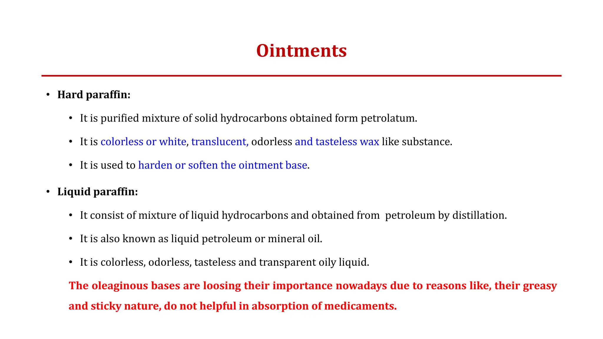 Ointments
• Hard paraffin:
• It is purified mixture of solid hydrocarbons obtained form petrolatum.
• It is colorless or white, translucent, odorless and tasteless wax like substance.
• It is used to harden or soften the ointment base.
• Liquid paraffin:
• It consist of mixture of liquid hydrocarbons and obtained from petroleum by distillation.
• It is also known as liquid petroleum or mineral oil.
• It is colorless, odorless, tasteless and transparent oily liquid.
The oleaginous bases are loosing their importance nowadays due to reasons like, their greasy
and sticky nature, do not helpful in absorption of medicaments.
 