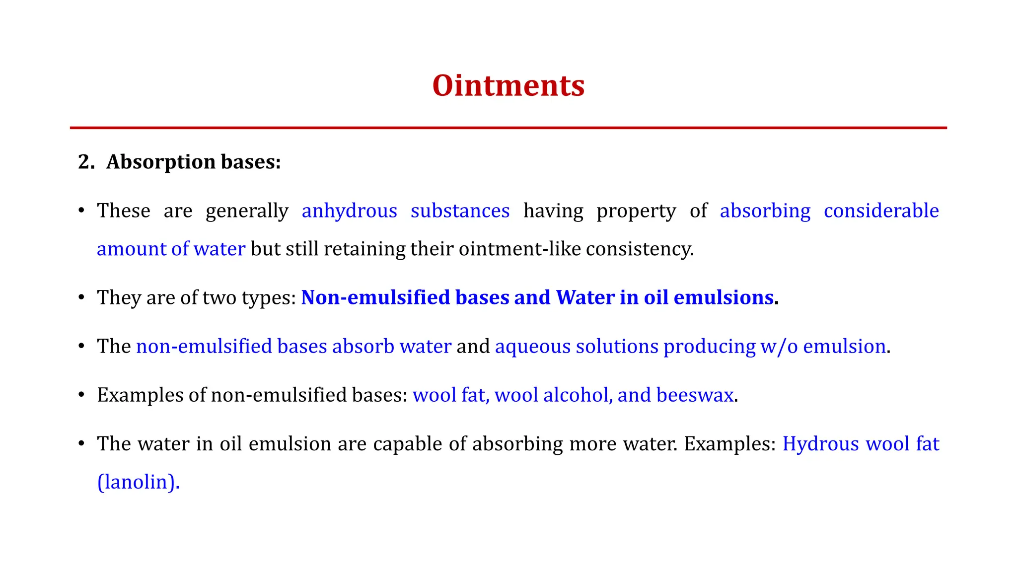 Ointments
2. Absorption bases:
• These are generally anhydrous substances having property of absorbing considerable
amount of water but still retaining their ointment-like consistency.
• They are of two types: Non-emulsified bases and Water in oil emulsions.
• The non-emulsified bases absorb water and aqueous solutions producing w/o emulsion.
• Examples of non-emulsified bases: wool fat, wool alcohol, and beeswax.
• The water in oil emulsion are capable of absorbing more water. Examples: Hydrous wool fat
(lanolin).
 