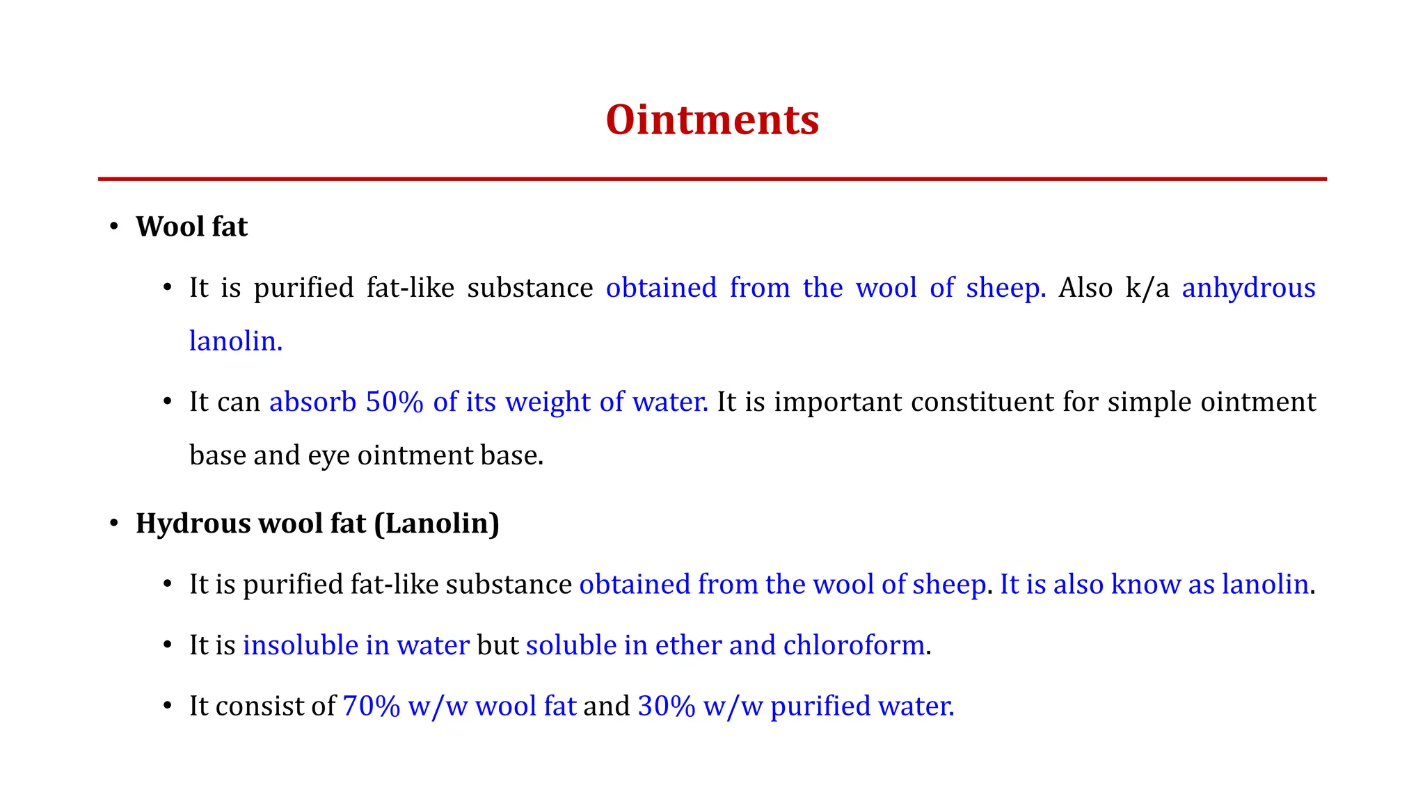 Ointments
• Wool fat
• It is purified fat-like substance obtained from the wool of sheep. Also k/a anhydrous
lanolin.
• It can absorb 50% of its weight of water. It is important constituent for simple ointment
base and eye ointment base.
• Hydrous wool fat (Lanolin)
• It is purified fat-like substance obtained from the wool of sheep. It is also know as lanolin.
• It is insoluble in water but soluble in ether and chloroform.
• It consist of 70% w/w wool fat and 30% w/w purified water.
 
