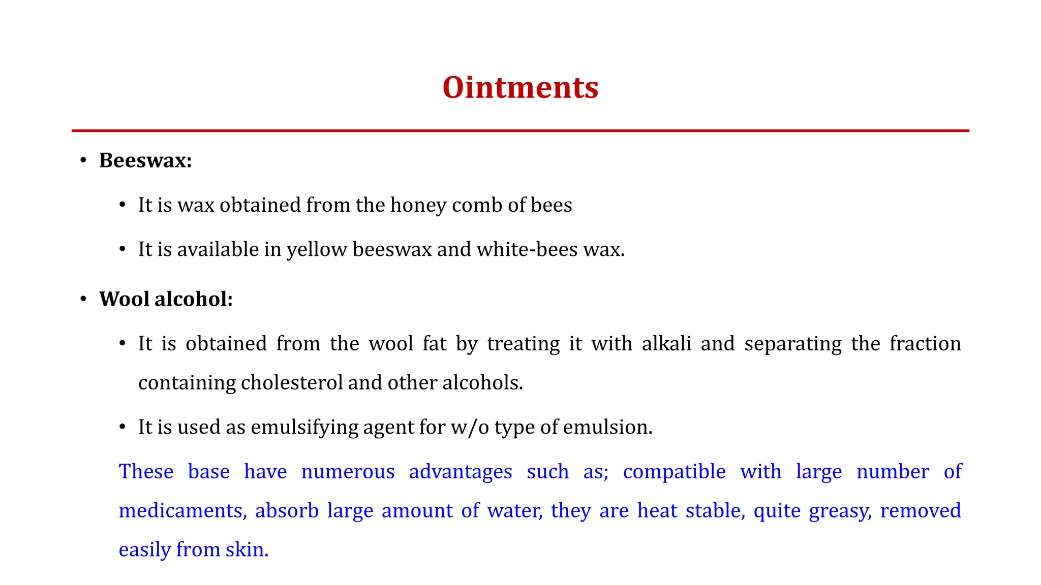 Ointments
• Beeswax:
• It is wax obtained from the honey comb of bees
• It is available in yellow beeswax and white-bees wax.
• Wool alcohol:
• It is obtained from the wool fat by treating it with alkali and separating the fraction
containing cholesterol and other alcohols.
• It is used as emulsifying agent for w/o type of emulsion.
These base have numerous advantages such as; compatible with large number of
medicaments, absorb large amount of water, they are heat stable, quite greasy, removed
easily from skin.
 