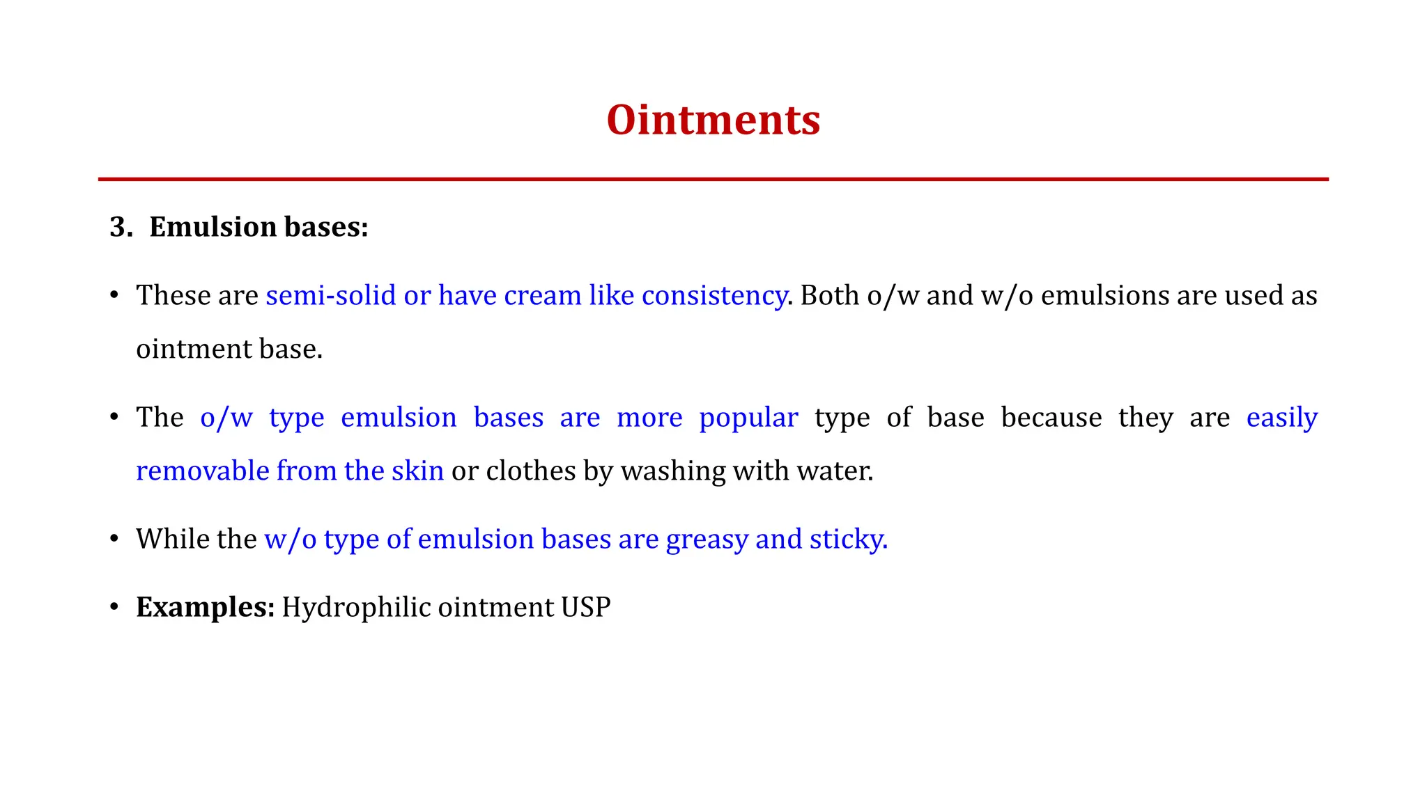 Ointments
3. Emulsion bases:
• These are semi-solid or have cream like consistency. Both o/w and w/o emulsions are used as
ointment base.
• The o/w type emulsion bases are more popular type of base because they are easily
removable from the skin or clothes by washing with water.
• While the w/o type of emulsion bases are greasy and sticky.
• Examples: Hydrophilic ointment USP
 