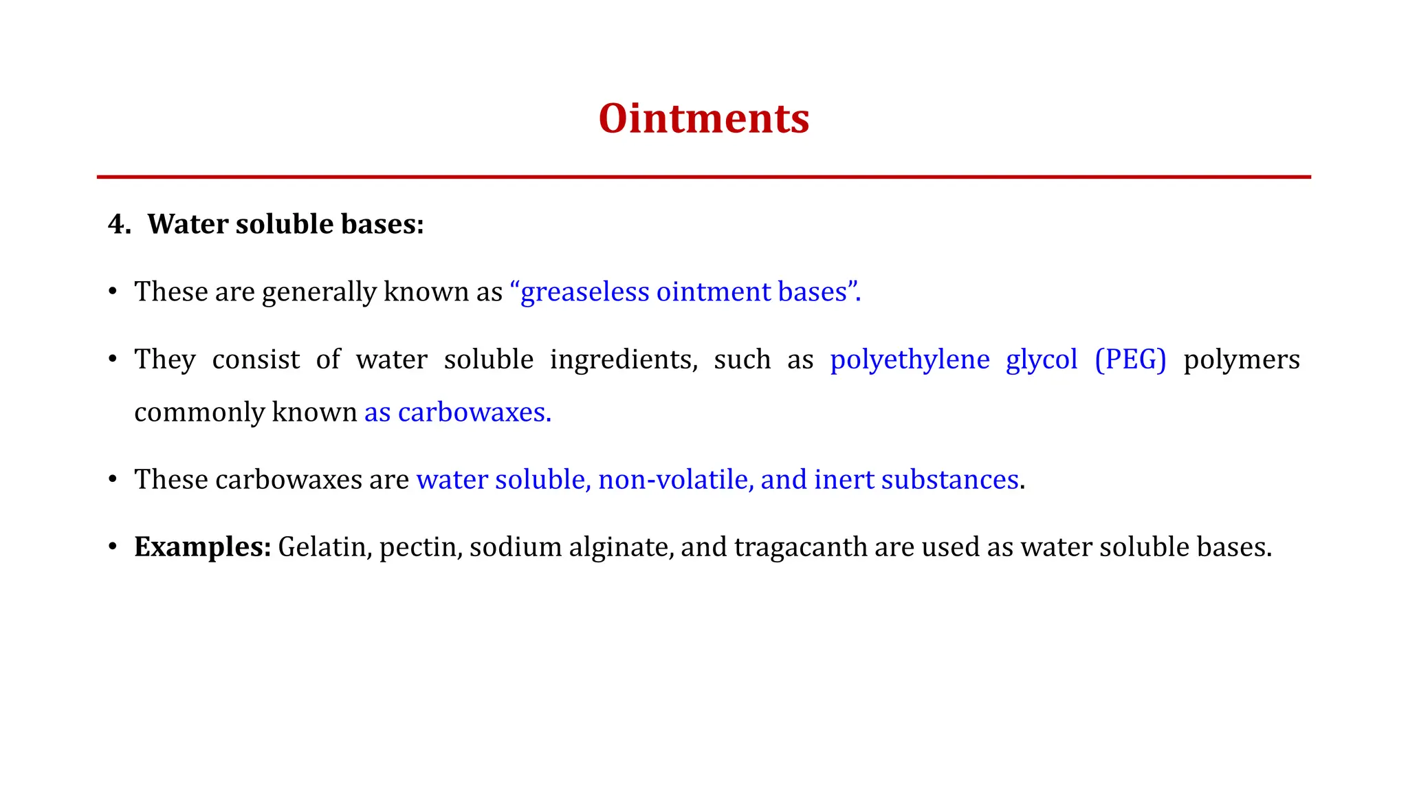 Ointments
4. Water soluble bases:
• These are generally known as “greaseless ointment bases”.
• They consist of water soluble ingredients, such as polyethylene glycol (PEG) polymers
commonly known as carbowaxes.
• These carbowaxes are water soluble, non-volatile, and inert substances.
• Examples: Gelatin, pectin, sodium alginate, and tragacanth are used as water soluble bases.
 