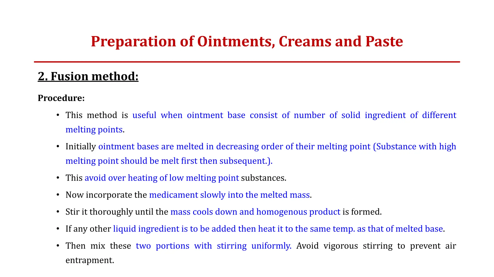 2. Fusion method:
Procedure:
• This method is useful when ointment base consist of number of solid ingredient of different
melting points.
• Initially ointment bases are melted in decreasing order of their melting point (Substance with high
melting point should be melt first then subsequent.).
• This avoid over heating of low melting point substances.
• Now incorporate the medicament slowly into the melted mass.
• Stir it thoroughly until the mass cools down and homogenous product is formed.
• If any other liquid ingredient is to be added then heat it to the same temp. as that of melted base.
• Then mix these two portions with stirring uniformly. Avoid vigorous stirring to prevent air
entrapment.
Preparation of Ointments, Creams and Paste
 