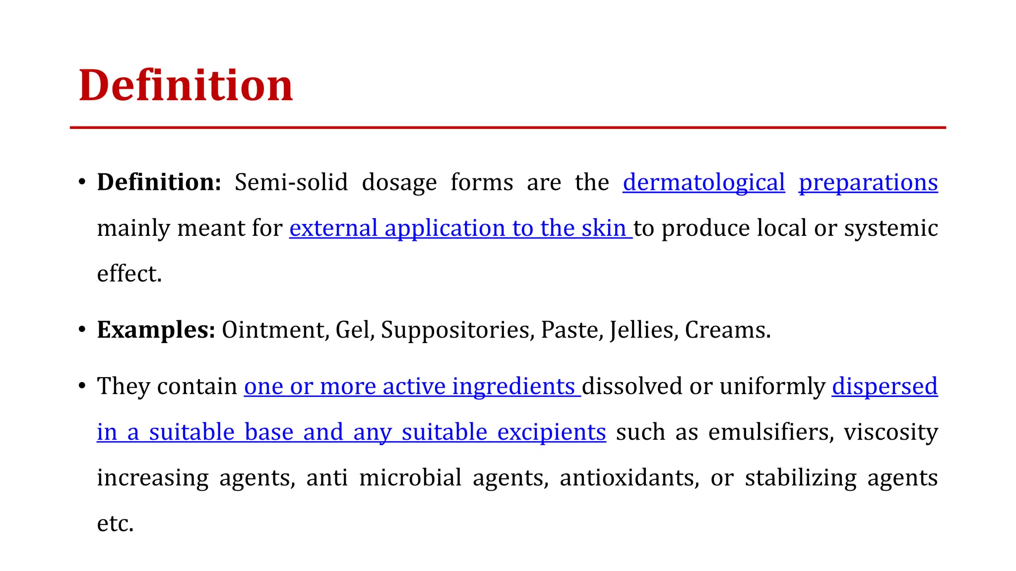 Definition
• Definition: Semi-solid dosage forms are the dermatological preparations
mainly meant for external application to the skin to produce local or systemic
effect.
• Examples: Ointment, Gel, Suppositories, Paste, Jellies, Creams.
• They contain one or more active ingredients dissolved or uniformly dispersed
in a suitable base and any suitable excipients such as emulsifiers, viscosity
increasing agents, anti microbial agents, antioxidants, or stabilizing agents
etc.
 