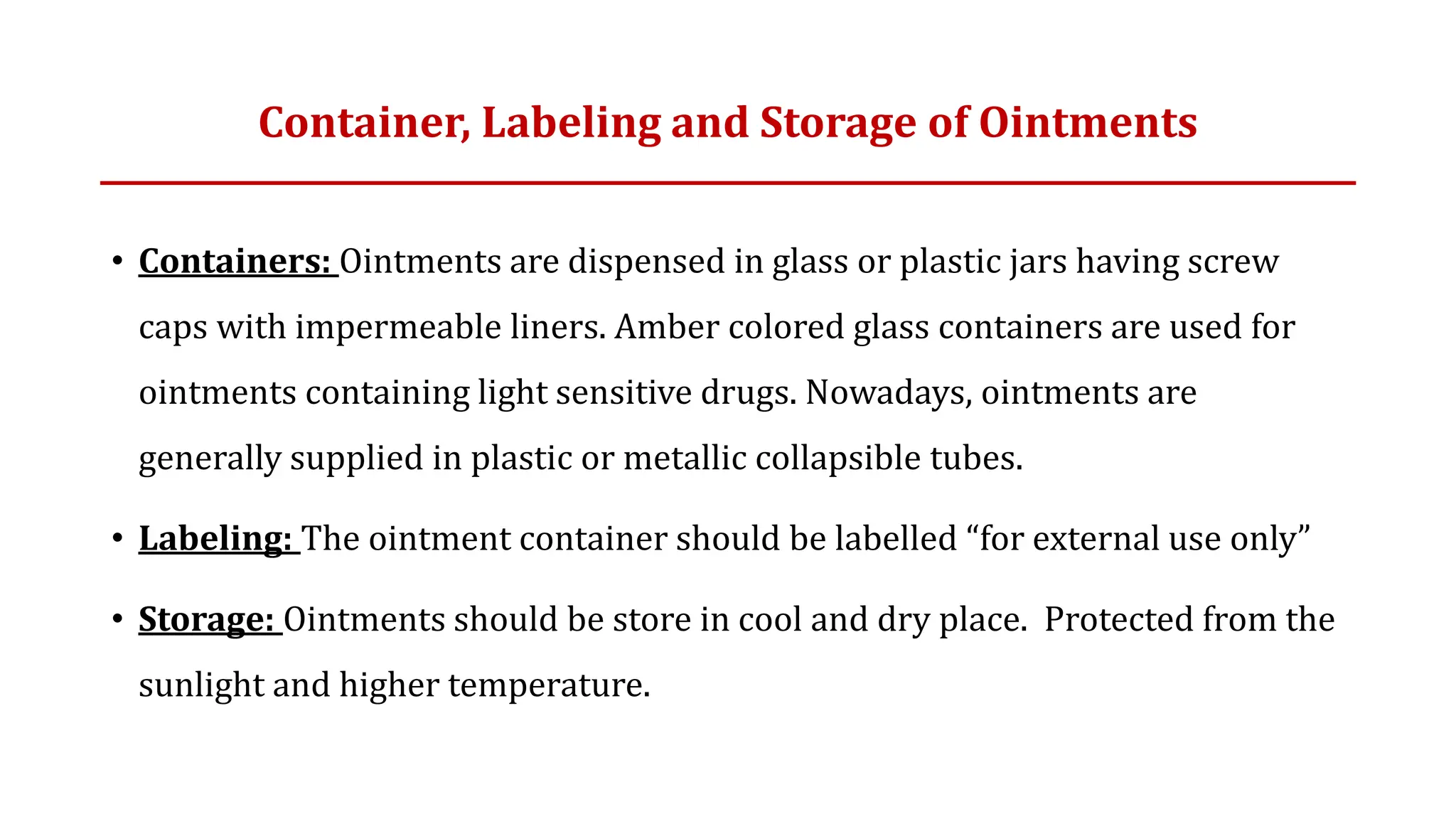 • Containers: Ointments are dispensed in glass or plastic jars having screw
caps with impermeable liners. Amber colored glass containers are used for
ointments containing light sensitive drugs. Nowadays, ointments are
generally supplied in plastic or metallic collapsible tubes.
• Labeling: The ointment container should be labelled “for external use only”
• Storage: Ointments should be store in cool and dry place. Protected from the
sunlight and higher temperature.
Container, Labeling and Storage of Ointments
 