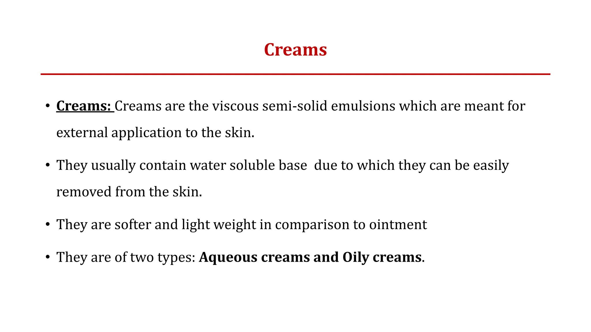 Creams
• Creams: Creams are the viscous semi-solid emulsions which are meant for
external application to the skin.
• They usually contain water soluble base due to which they can be easily
removed from the skin.
• They are softer and light weight in comparison to ointment
• They are of two types: Aqueous creams and Oily creams.
 