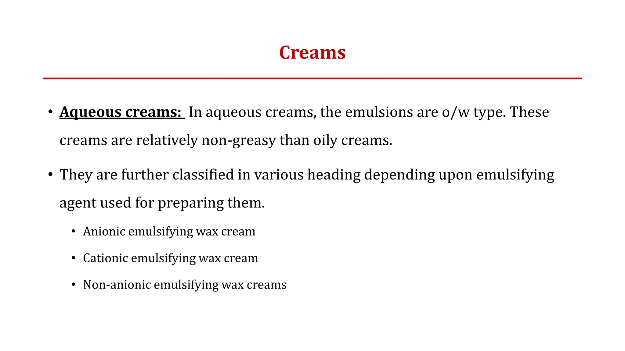 Creams
• Aqueous creams: In aqueous creams, the emulsions are o/w type. These
creams are relatively non-greasy than oily creams.
• They are further classified in various heading depending upon emulsifying
agent used for preparing them.
• Anionic emulsifying wax cream
• Cationic emulsifying wax cream
• Non-anionic emulsifying wax creams
 