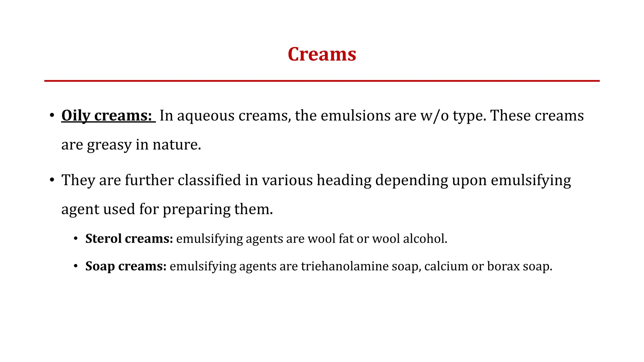 Creams
• Oily creams: In aqueous creams, the emulsions are w/o type. These creams
are greasy in nature.
• They are further classified in various heading depending upon emulsifying
agent used for preparing them.
• Sterol creams: emulsifying agents are wool fat or wool alcohol.
• Soap creams: emulsifying agents are triehanolamine soap, calcium or borax soap.
 