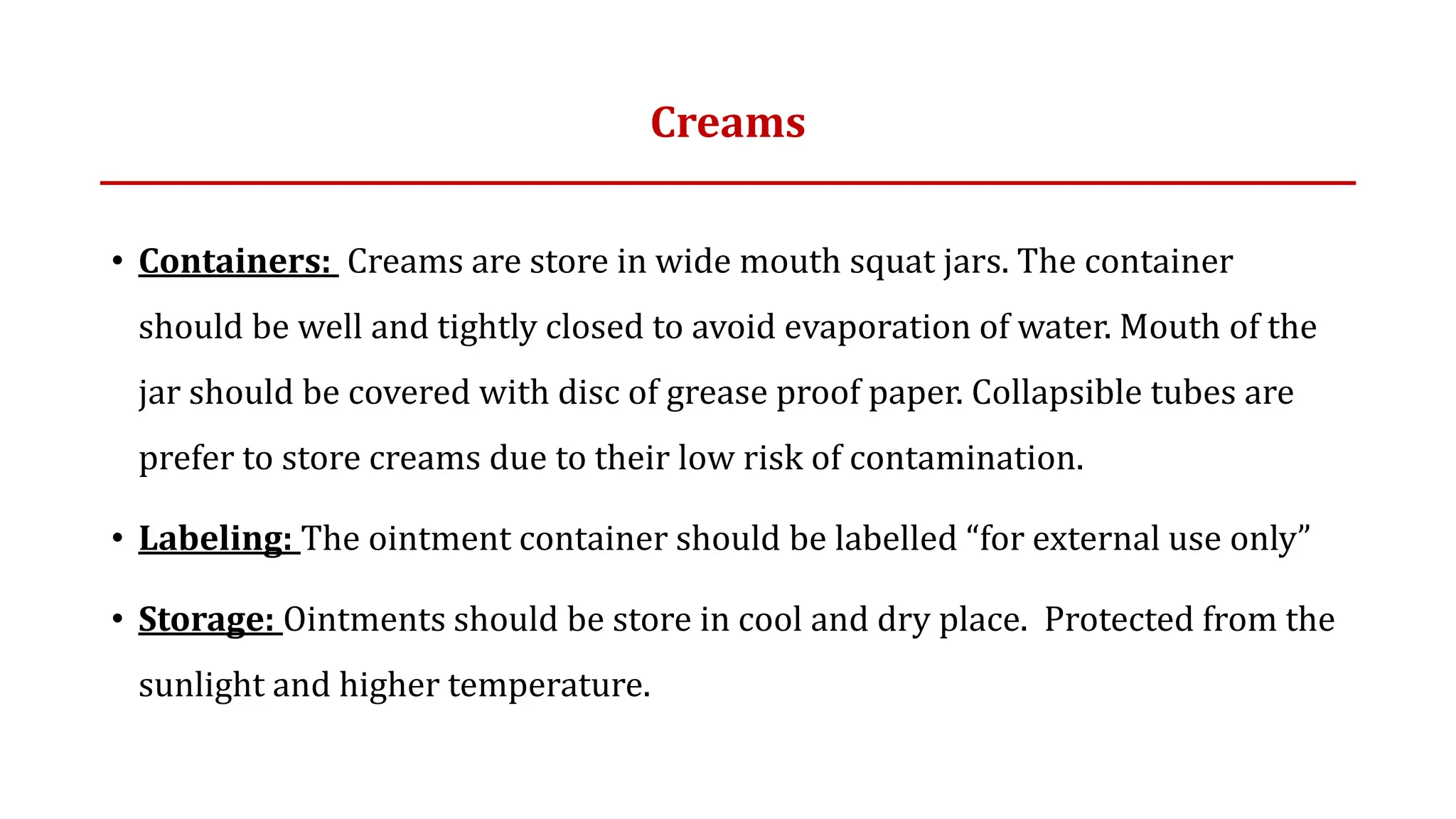 Creams
• Containers: Creams are store in wide mouth squat jars. The container
should be well and tightly closed to avoid evaporation of water. Mouth of the
jar should be covered with disc of grease proof paper. Collapsible tubes are
prefer to store creams due to their low risk of contamination.
• Labeling: The ointment container should be labelled “for external use only”
• Storage: Ointments should be store in cool and dry place. Protected from the
sunlight and higher temperature.
 