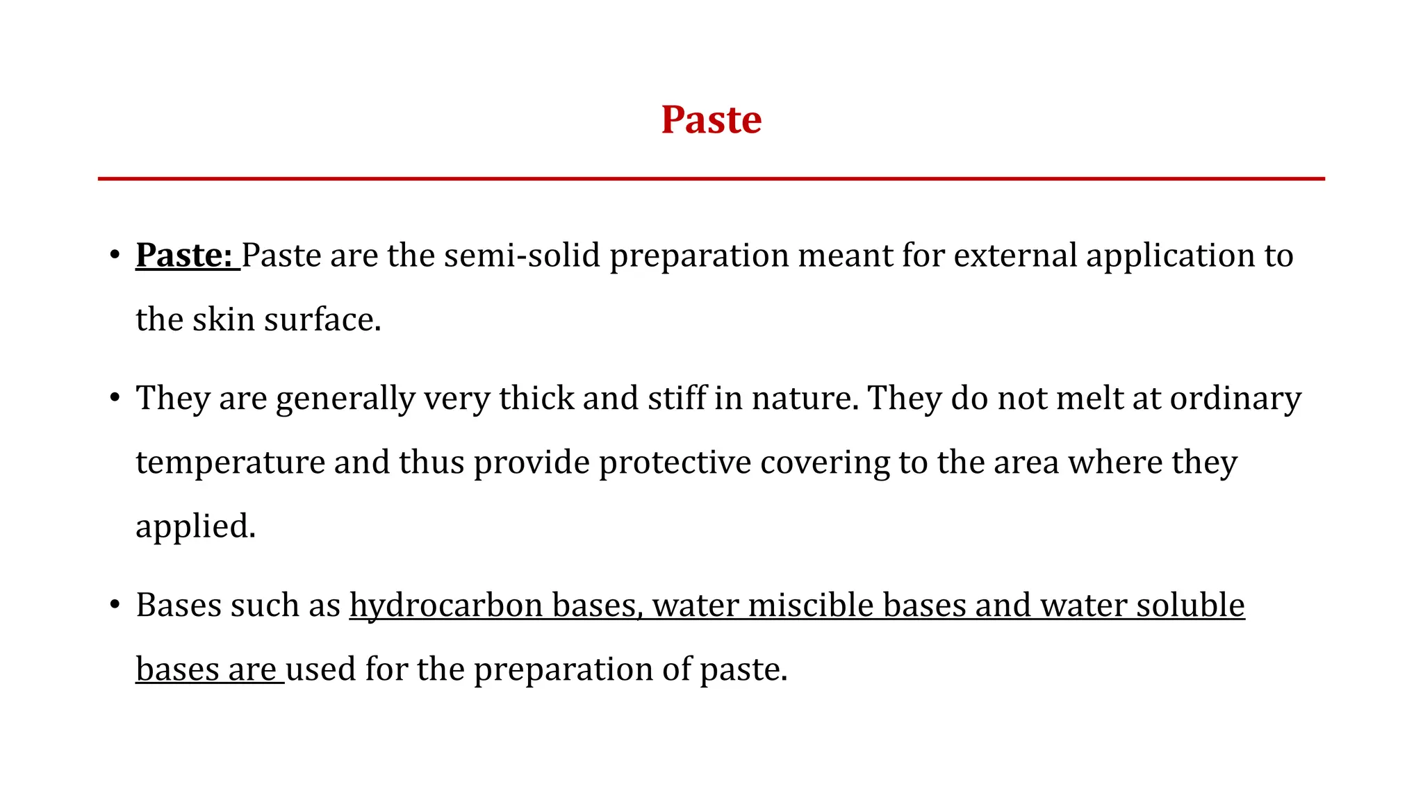 Paste
• Paste: Paste are the semi-solid preparation meant for external application to
the skin surface.
• They are generally very thick and stiff in nature. They do not melt at ordinary
temperature and thus provide protective covering to the area where they
applied.
• Bases such as hydrocarbon bases, water miscible bases and water soluble
bases are used for the preparation of paste.
 