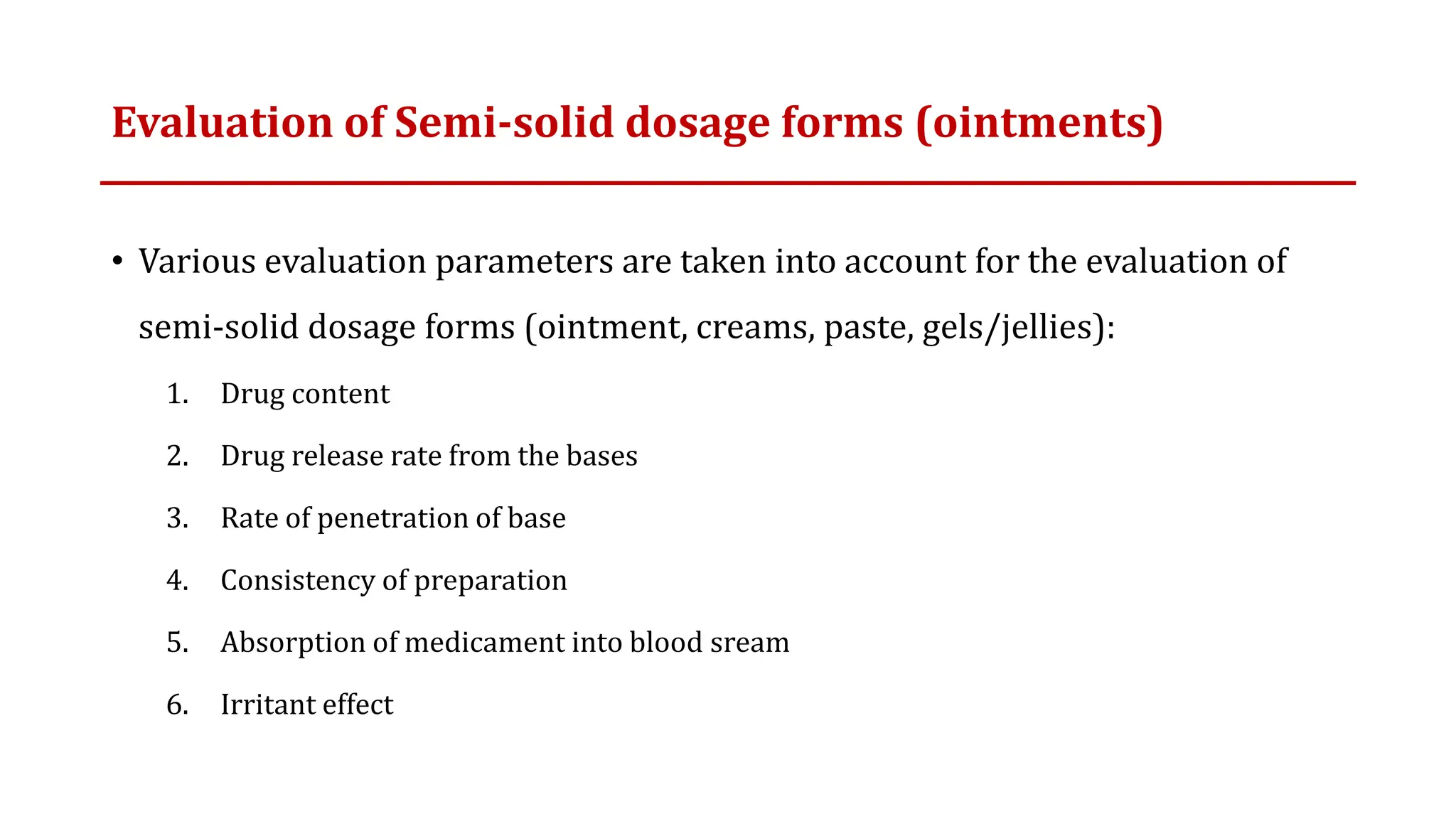 Evaluation of Semi-solid dosage forms (ointments)
• Various evaluation parameters are taken into account for the evaluation of
semi-solid dosage forms (ointment, creams, paste, gels/jellies):
1. Drug content
2. Drug release rate from the bases
3. Rate of penetration of base
4. Consistency of preparation
5. Absorption of medicament into blood sream
6. Irritant effect
 