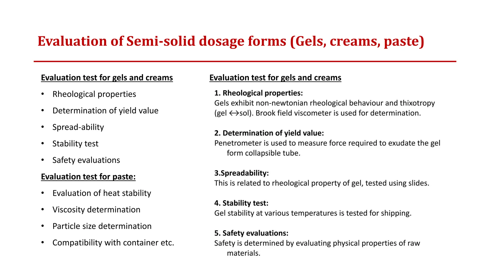 Evaluation of Semi-solid dosage forms (Gels, creams, paste)
Evaluation test for gels and creams
• Rheological properties
• Determination of yield value
• Spread-ability
• Stability test
• Safety evaluations
Evaluation test for paste:
• Evaluation of heat stability
• Viscosity determination
• Particle size determination
• Compatibility with container etc.
Evaluation test for gels and creams
 