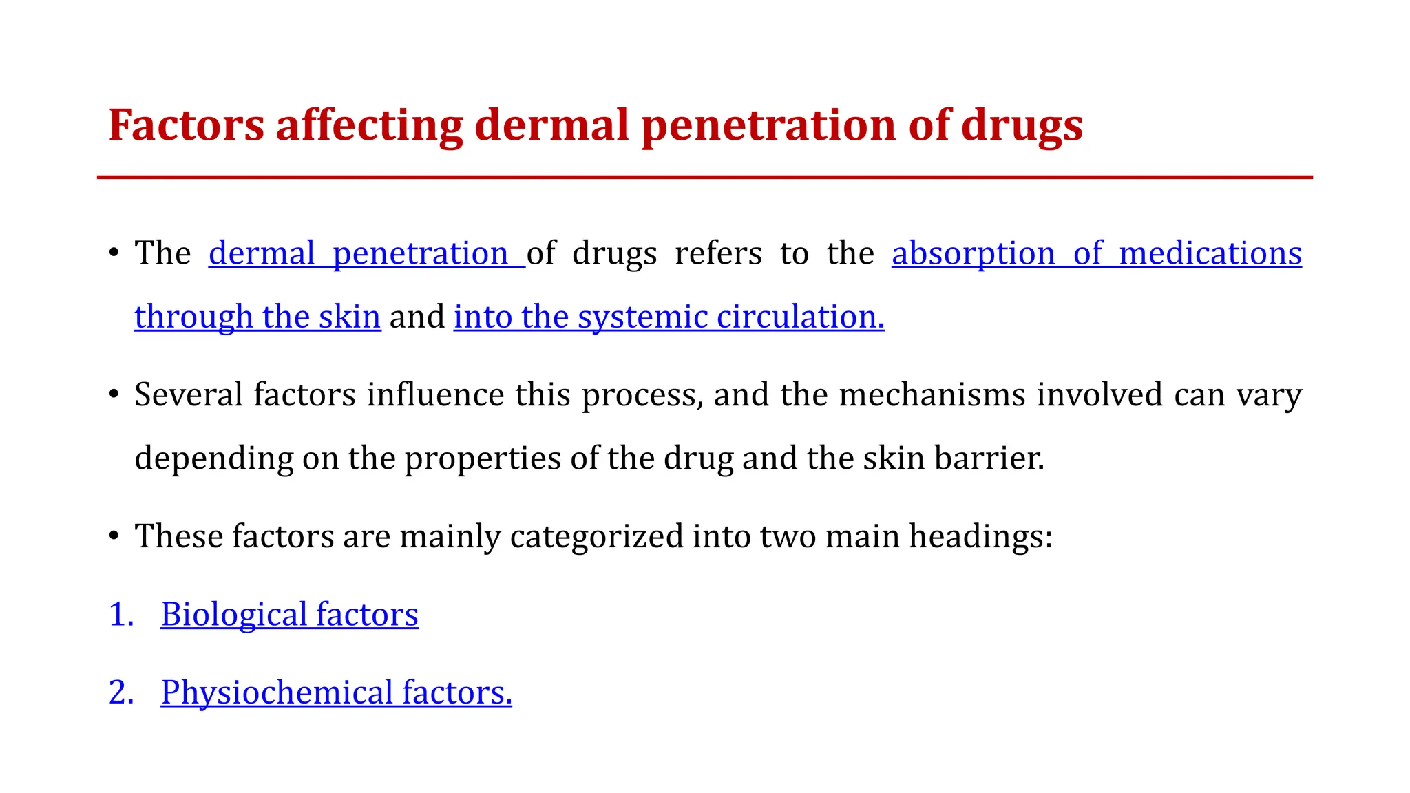 Factors affecting dermal penetration of drugs
• The dermal penetration of drugs refers to the absorption of medications
through the skin and into the systemic circulation.
• Several factors influence this process, and the mechanisms involved can vary
depending on the properties of the drug and the skin barrier.
• These factors are mainly categorized into two main headings:
1. Biological factors
2. Physiochemical factors.
 