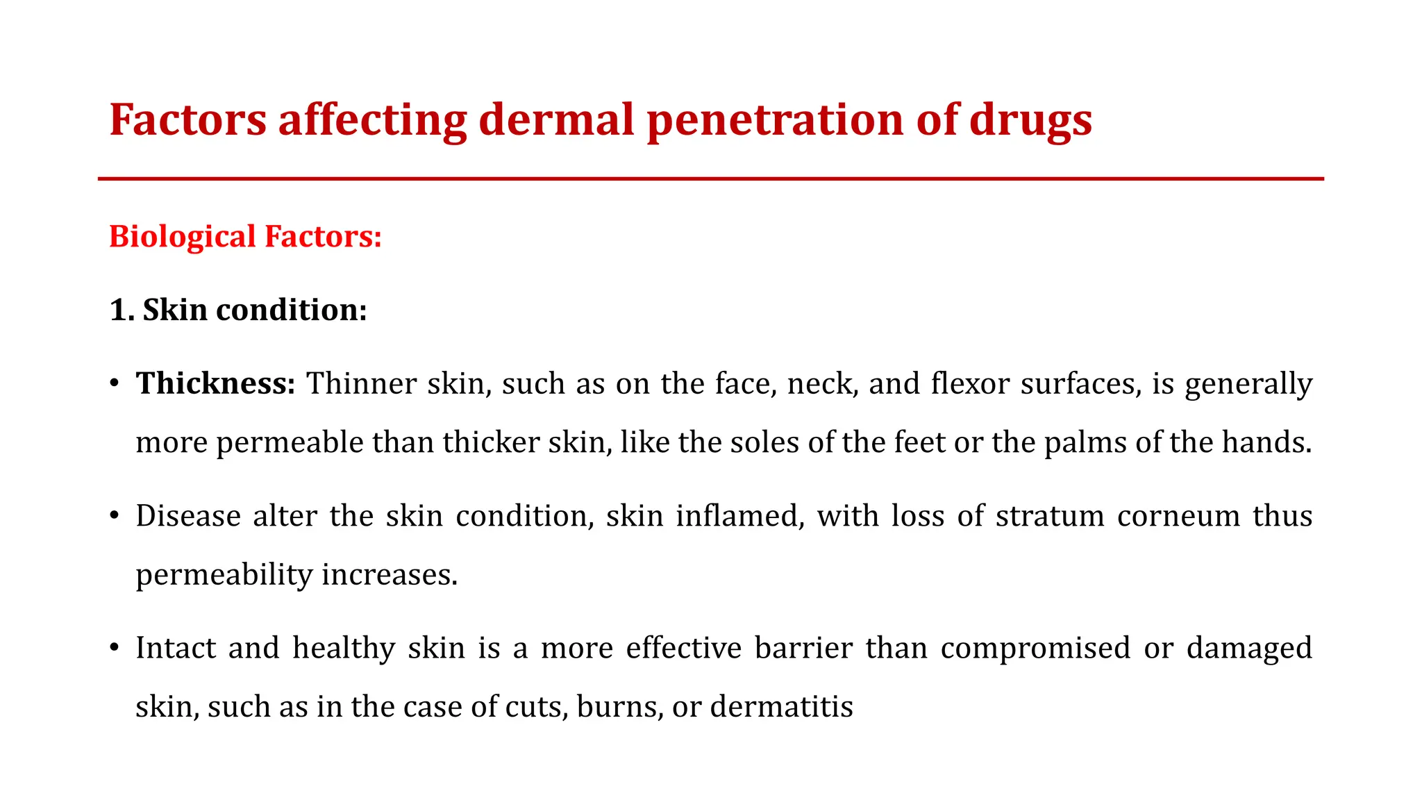 Factors affecting dermal penetration of drugs
Biological Factors:
1. Skin condition:
• Thickness: Thinner skin, such as on the face, neck, and flexor surfaces, is generally
more permeable than thicker skin, like the soles of the feet or the palms of the hands.
• Disease alter the skin condition, skin inflamed, with loss of stratum corneum thus
permeability increases.
• Intact and healthy skin is a more effective barrier than compromised or damaged
skin, such as in the case of cuts, burns, or dermatitis
 