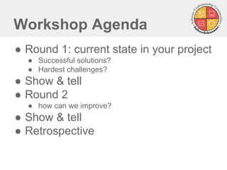 Workshop Agenda
● Round 1: current state in your project
● Successful solutions?
● Hardest challenges?
● Show & tell
● Round 2
● how can we improve?
● Show & tell
● Retrospective
 