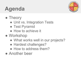 Agenda
● Theory
● Unit vs. Integration Tests
● Test Pyramid
● How to achieve it
● Workshop
● What works well in our projects?
● Hardest challenges?
● How to address them?
● Another beer
 