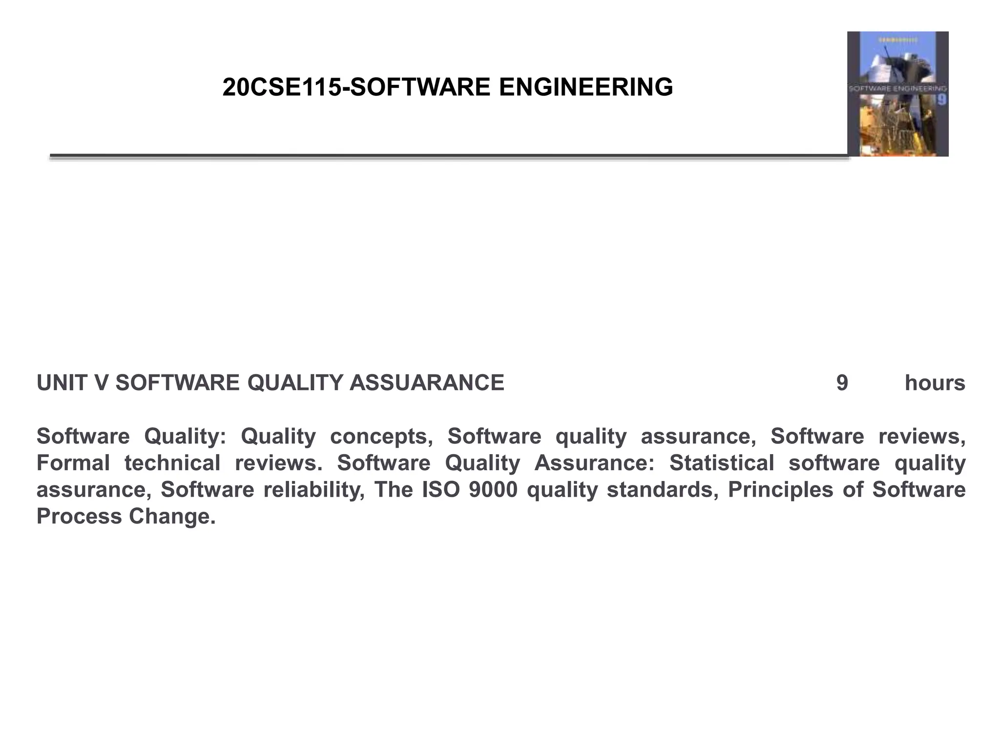 UNIT V SOFTWARE QUALITY ASSUARANCE 9 hours
Software Quality: Quality concepts, Software quality assurance, Software reviews,
Formal technical reviews. Software Quality Assurance: Statistical software quality
assurance, Software reliability, The ISO 9000 quality standards, Principles of Software
Process Change.
20CSE115-SOFTWARE ENGINEERING
 