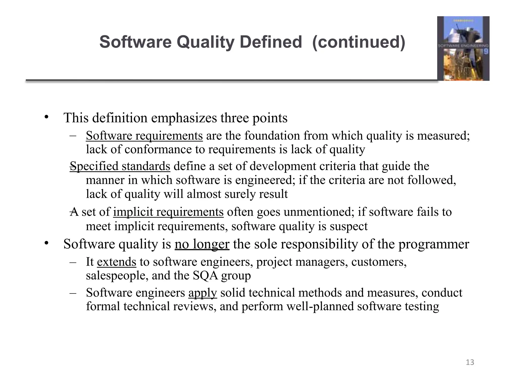Software Quality Defined (continued)
13
• This definition emphasizes three points
–
–
– Software requirements are the foundation from which quality is measured;
lack of conformance to requirements is lack of quality
Specified standards define a set of development criteria that guide the
manner in which software is engineered; if the criteria are not followed,
lack of quality will almost surely result
A set of implicit requirements often goes unmentioned; if software fails to
meet implicit requirements, software quality is suspect
• Software quality is no longer the sole responsibility of the programmer
– It extends to software engineers, project managers, customers,
salespeople, and the SQA group
– Software engineers apply solid technical methods and measures, conduct
formal technical reviews, and perform well-planned software testing
 