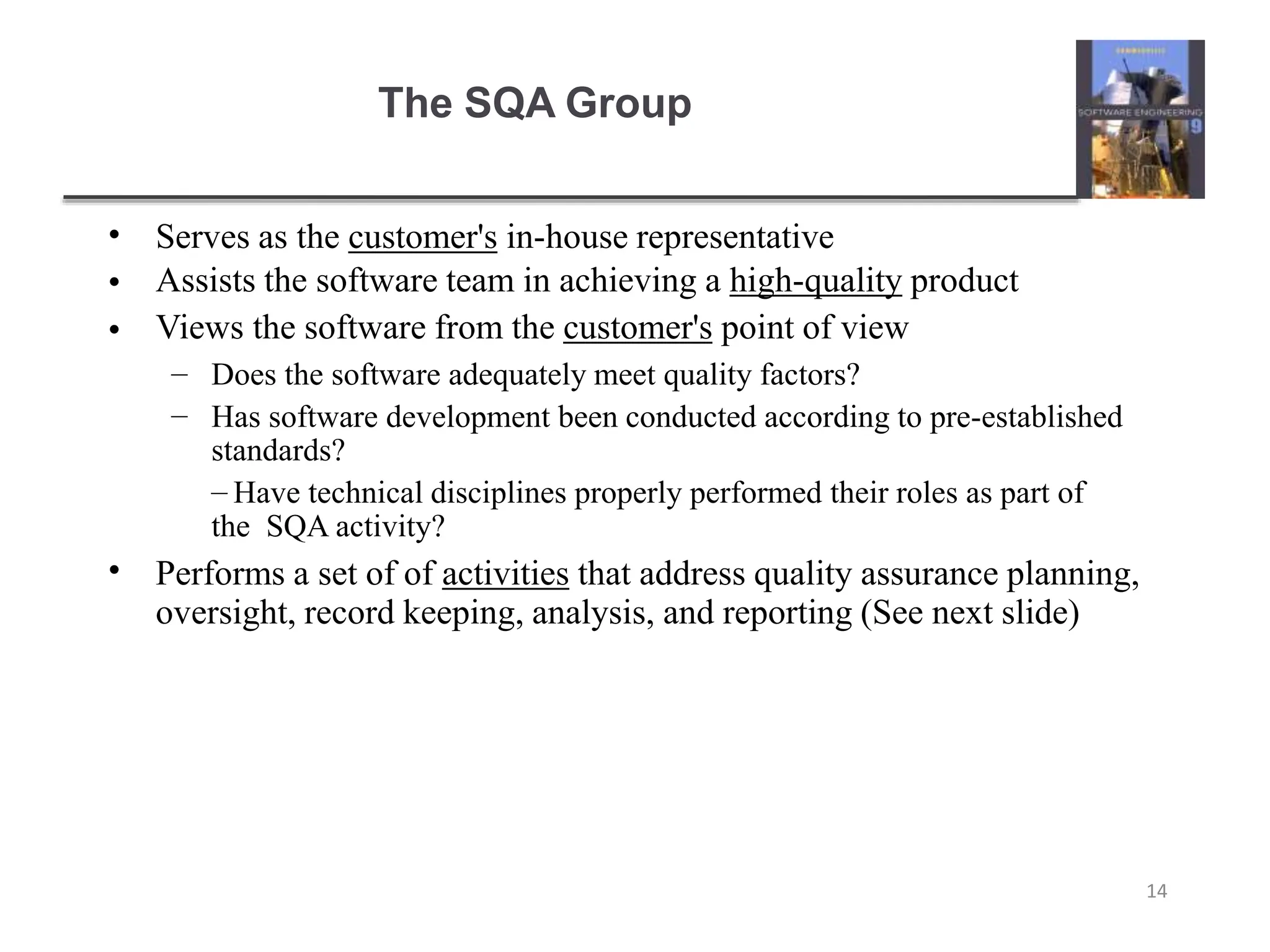 The SQA Group
14
•
•
•
Serves as the customer's in-house representative
Assists the software team in achieving a high-quality product
Views the software from the customer's point of view
–
–
Does the software adequately meet quality factors?
Has software development been conducted according to pre-established
standards?
– Have technical disciplines properly performed their roles as part of
the SQA activity?
• Performs a set of of activities that address quality assurance planning,
oversight, record keeping, analysis, and reporting (See next slide)
 