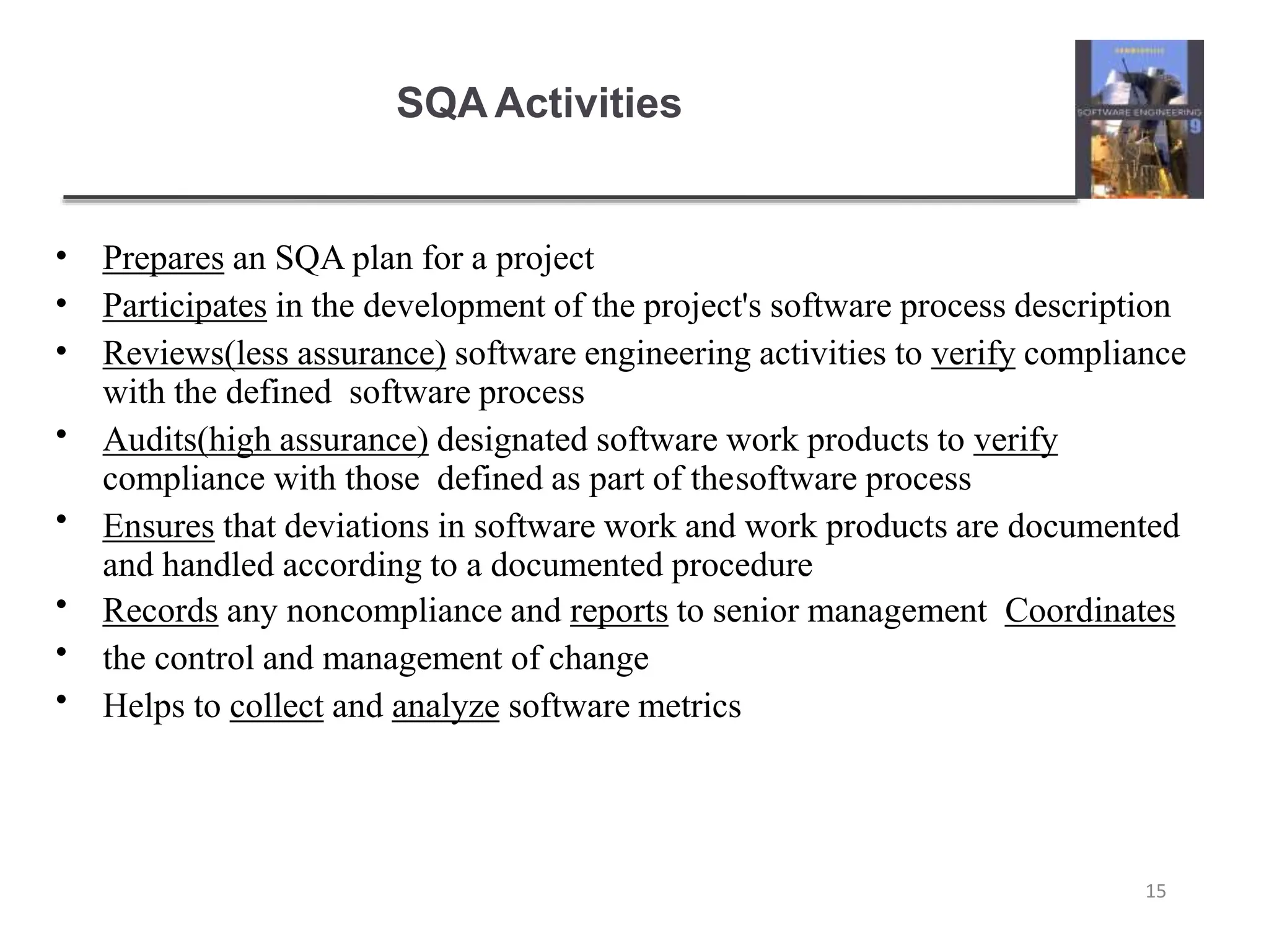 SQA Activities
15
•
•
•
•
•
•
•
•
Prepares an SQA plan for a project
Participates in the development of the project's software process description
Reviews(less assurance) software engineering activities to verify compliance
with the defined software process
Audits(high assurance) designated software work products to verify
compliance with those defined as part of thesoftware process
Ensures that deviations in software work and work products are documented
and handled according to a documented procedure
Records any noncompliance and reports to senior management Coordinates
the control and management of change
Helps to collect and analyze software metrics
 